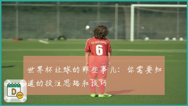 世界杯让球的那些事儿：你需要知道的投注思路和技巧