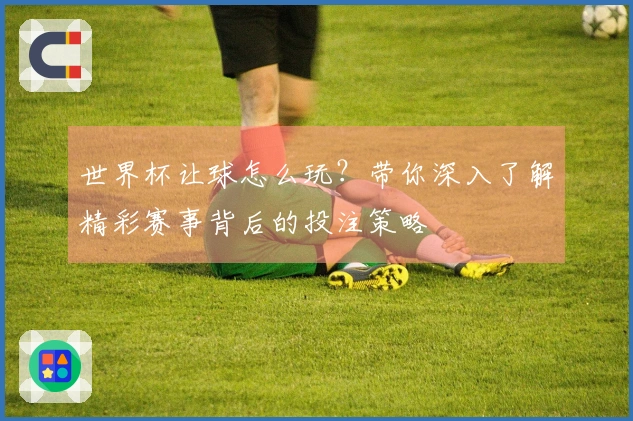世界杯让球怎么玩？带你深入了解精彩赛事背后的投注策略