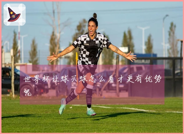 世界杯让球买球怎么看才更有优势呢