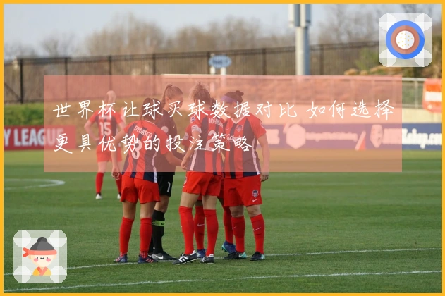 世界杯让球买球数据对比 如何选择更具优势的投注策略